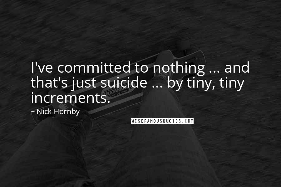 Nick Hornby Quotes: I've committed to nothing ... and that's just suicide ... by tiny, tiny increments.