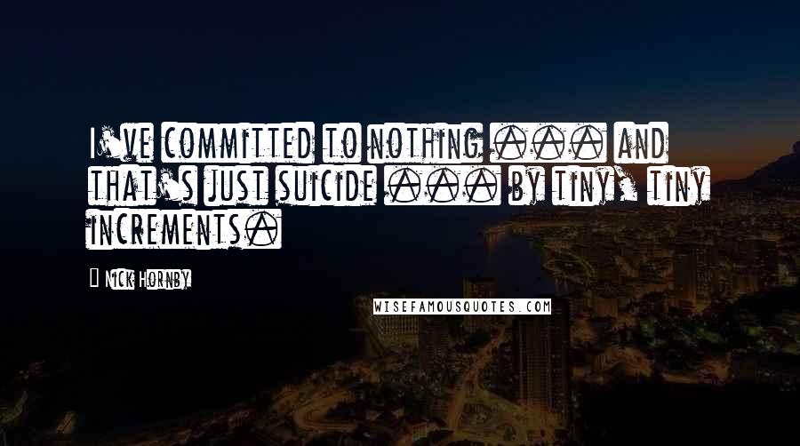 Nick Hornby Quotes: I've committed to nothing ... and that's just suicide ... by tiny, tiny increments.