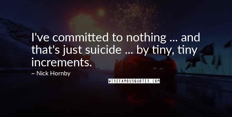 Nick Hornby Quotes: I've committed to nothing ... and that's just suicide ... by tiny, tiny increments.