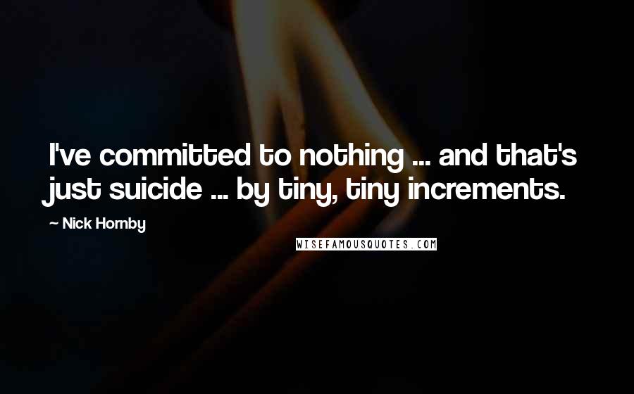 Nick Hornby Quotes: I've committed to nothing ... and that's just suicide ... by tiny, tiny increments.