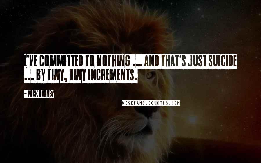 Nick Hornby Quotes: I've committed to nothing ... and that's just suicide ... by tiny, tiny increments.