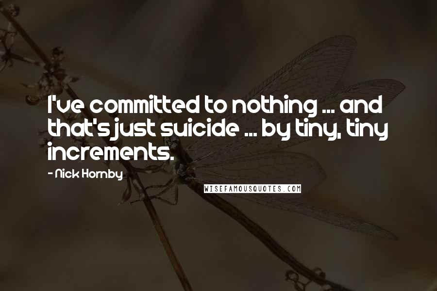 Nick Hornby Quotes: I've committed to nothing ... and that's just suicide ... by tiny, tiny increments.