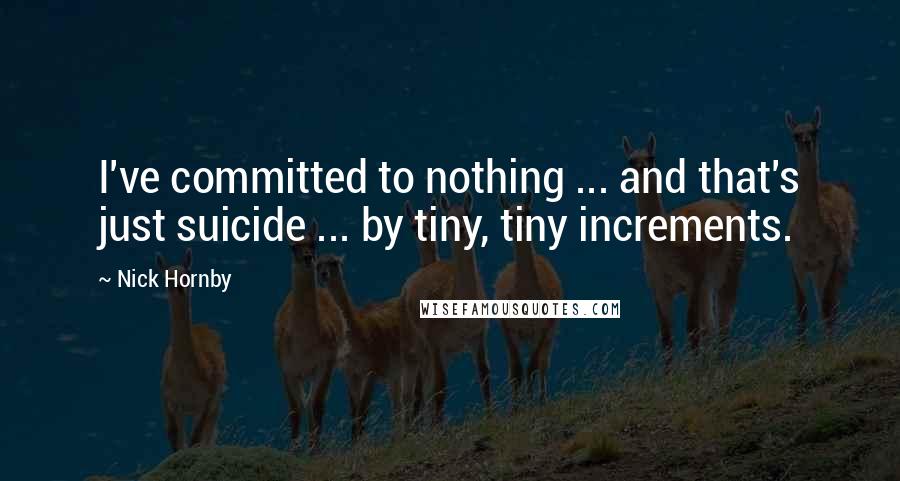 Nick Hornby Quotes: I've committed to nothing ... and that's just suicide ... by tiny, tiny increments.