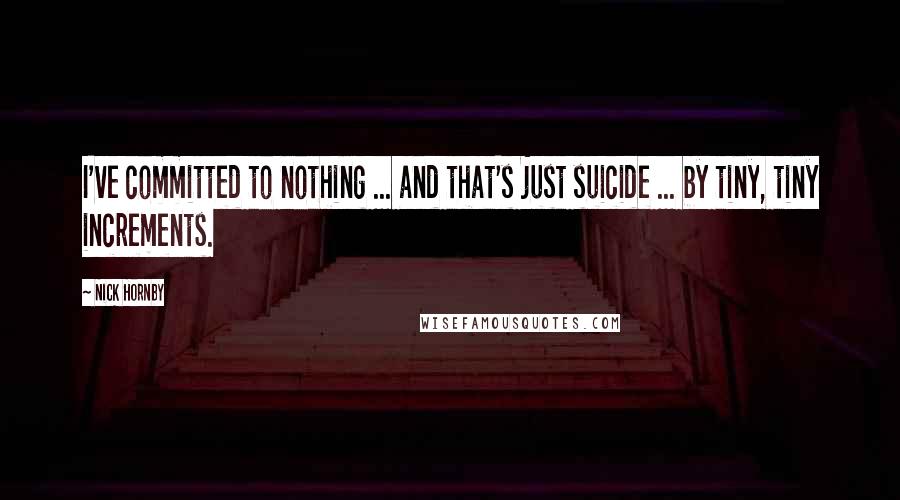 Nick Hornby Quotes: I've committed to nothing ... and that's just suicide ... by tiny, tiny increments.