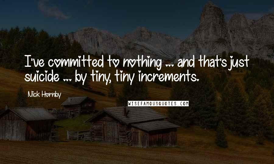 Nick Hornby Quotes: I've committed to nothing ... and that's just suicide ... by tiny, tiny increments.