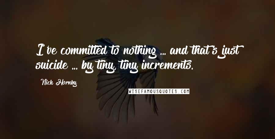 Nick Hornby Quotes: I've committed to nothing ... and that's just suicide ... by tiny, tiny increments.