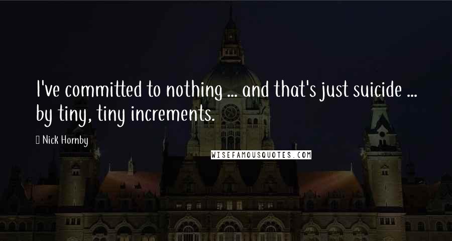 Nick Hornby Quotes: I've committed to nothing ... and that's just suicide ... by tiny, tiny increments.