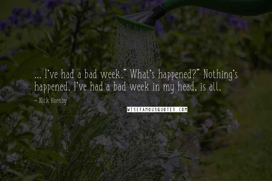 Nick Hornby Quotes: ... I've had a bad week." What's happened?" Nothing's happened. I've had a bad week in my head, is all.