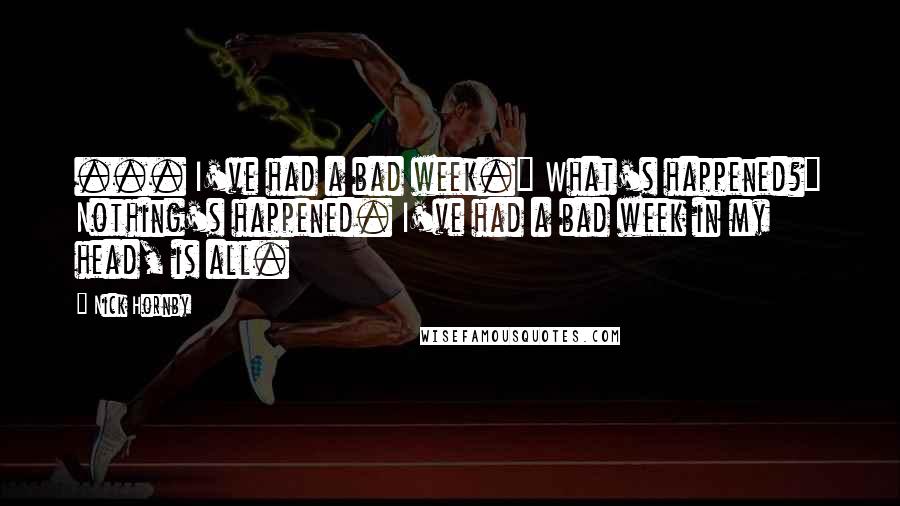 Nick Hornby Quotes: ... I've had a bad week." What's happened?" Nothing's happened. I've had a bad week in my head, is all.