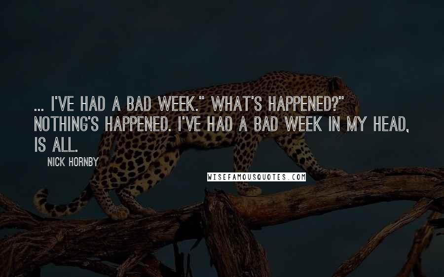 Nick Hornby Quotes: ... I've had a bad week." What's happened?" Nothing's happened. I've had a bad week in my head, is all.