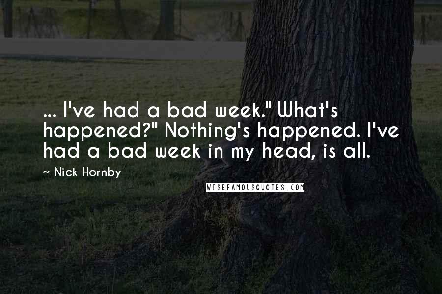 Nick Hornby Quotes: ... I've had a bad week." What's happened?" Nothing's happened. I've had a bad week in my head, is all.