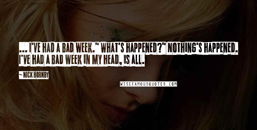 Nick Hornby Quotes: ... I've had a bad week." What's happened?" Nothing's happened. I've had a bad week in my head, is all.