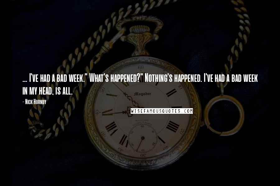 Nick Hornby Quotes: ... I've had a bad week." What's happened?" Nothing's happened. I've had a bad week in my head, is all.
