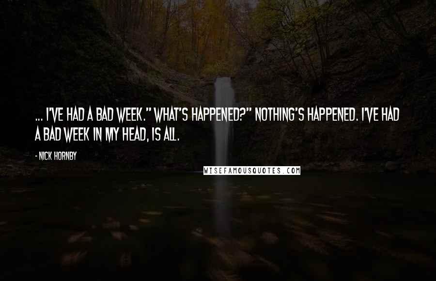 Nick Hornby Quotes: ... I've had a bad week." What's happened?" Nothing's happened. I've had a bad week in my head, is all.