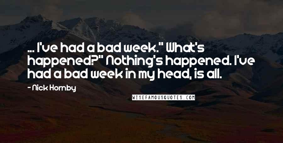 Nick Hornby Quotes: ... I've had a bad week." What's happened?" Nothing's happened. I've had a bad week in my head, is all.