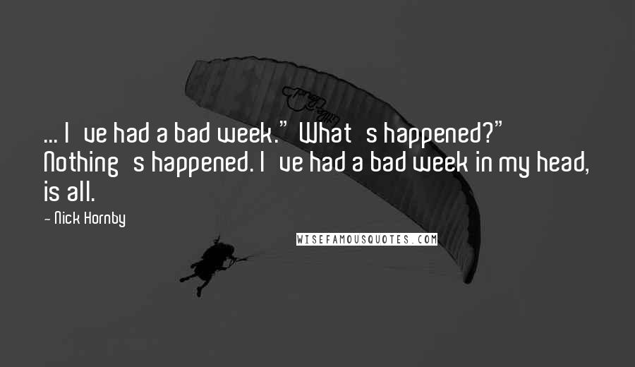 Nick Hornby Quotes: ... I've had a bad week." What's happened?" Nothing's happened. I've had a bad week in my head, is all.