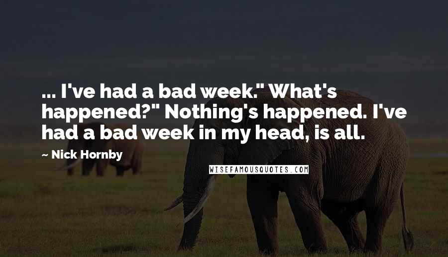 Nick Hornby Quotes: ... I've had a bad week." What's happened?" Nothing's happened. I've had a bad week in my head, is all.