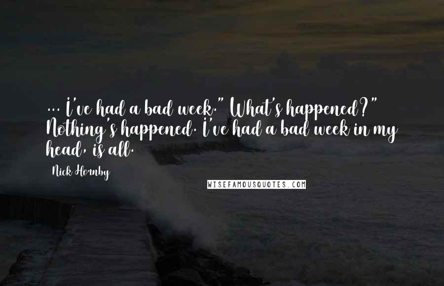 Nick Hornby Quotes: ... I've had a bad week." What's happened?" Nothing's happened. I've had a bad week in my head, is all.