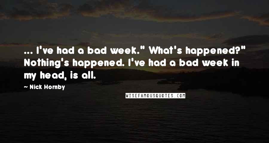 Nick Hornby Quotes: ... I've had a bad week." What's happened?" Nothing's happened. I've had a bad week in my head, is all.
