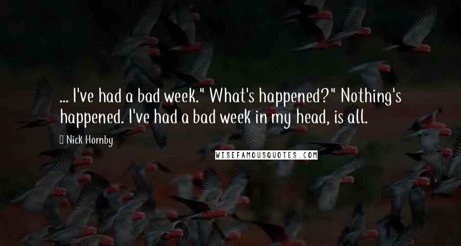 Nick Hornby Quotes: ... I've had a bad week." What's happened?" Nothing's happened. I've had a bad week in my head, is all.