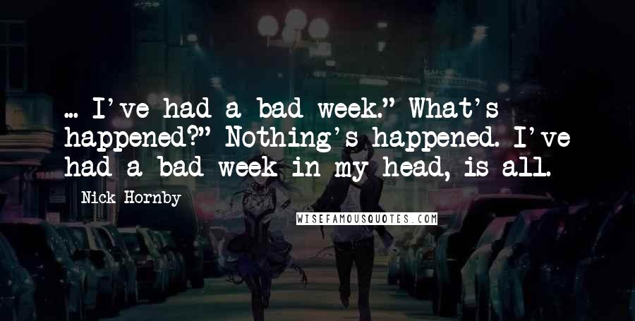 Nick Hornby Quotes: ... I've had a bad week." What's happened?" Nothing's happened. I've had a bad week in my head, is all.