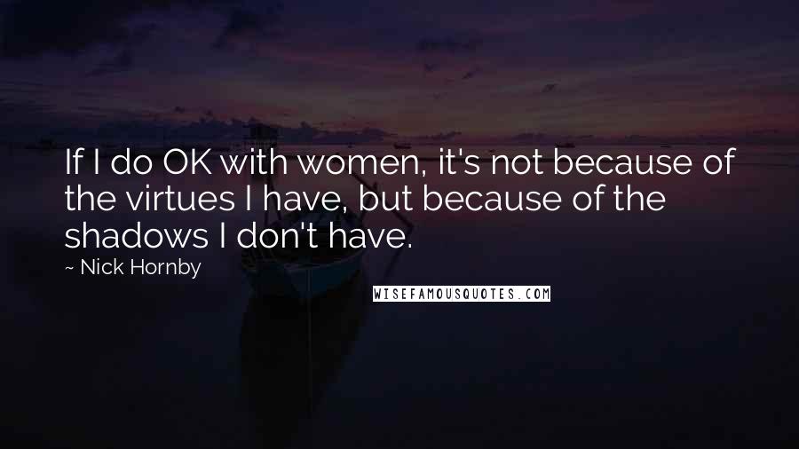 Nick Hornby Quotes: If I do OK with women, it's not because of the virtues I have, but because of the shadows I don't have.