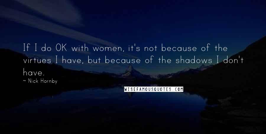 Nick Hornby Quotes: If I do OK with women, it's not because of the virtues I have, but because of the shadows I don't have.