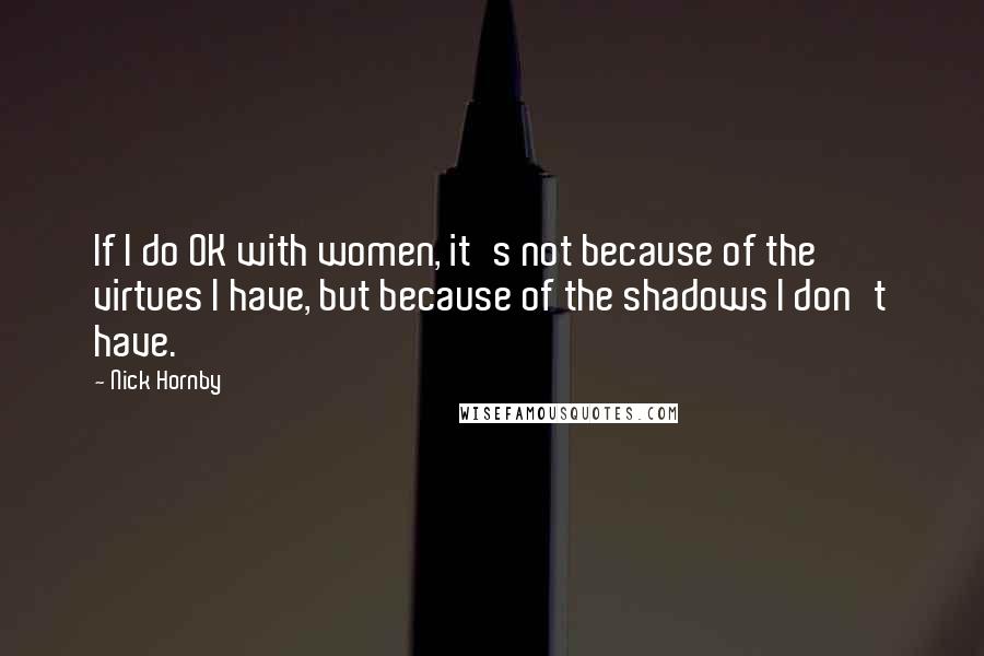 Nick Hornby Quotes: If I do OK with women, it's not because of the virtues I have, but because of the shadows I don't have.
