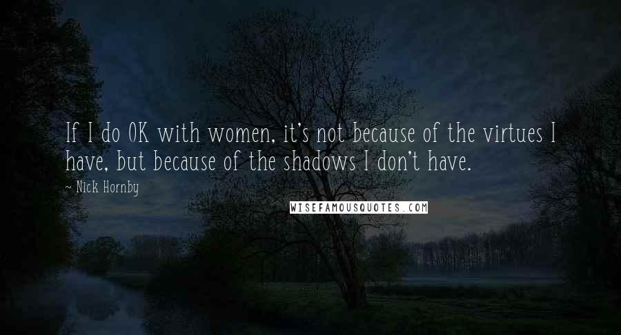 Nick Hornby Quotes: If I do OK with women, it's not because of the virtues I have, but because of the shadows I don't have.
