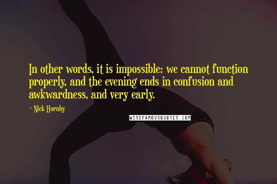 Nick Hornby Quotes: In other words, it is impossible: we cannot function properly, and the evening ends in confusion and awkwardness, and very early.