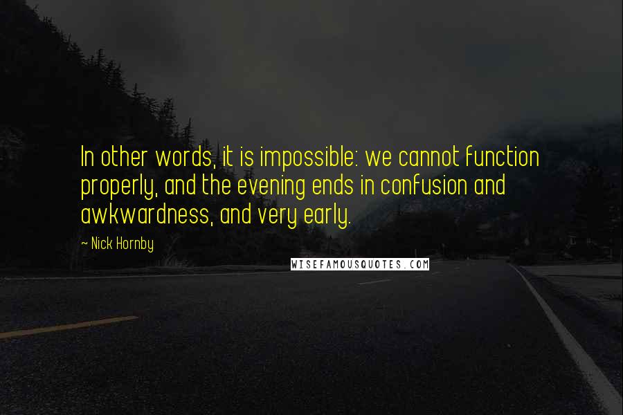 Nick Hornby Quotes: In other words, it is impossible: we cannot function properly, and the evening ends in confusion and awkwardness, and very early.