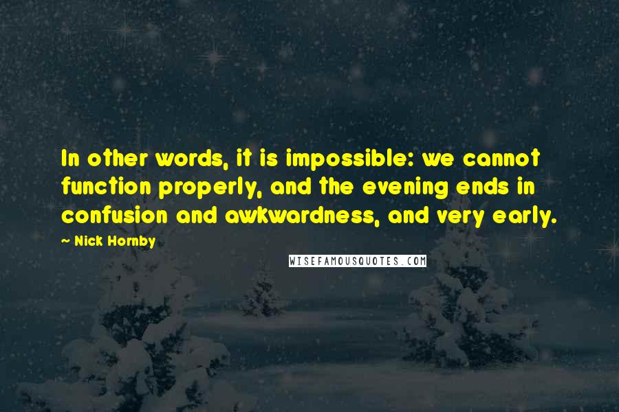 Nick Hornby Quotes: In other words, it is impossible: we cannot function properly, and the evening ends in confusion and awkwardness, and very early.