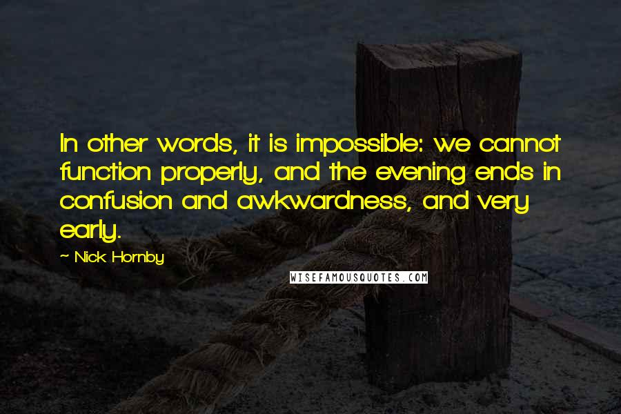 Nick Hornby Quotes: In other words, it is impossible: we cannot function properly, and the evening ends in confusion and awkwardness, and very early.