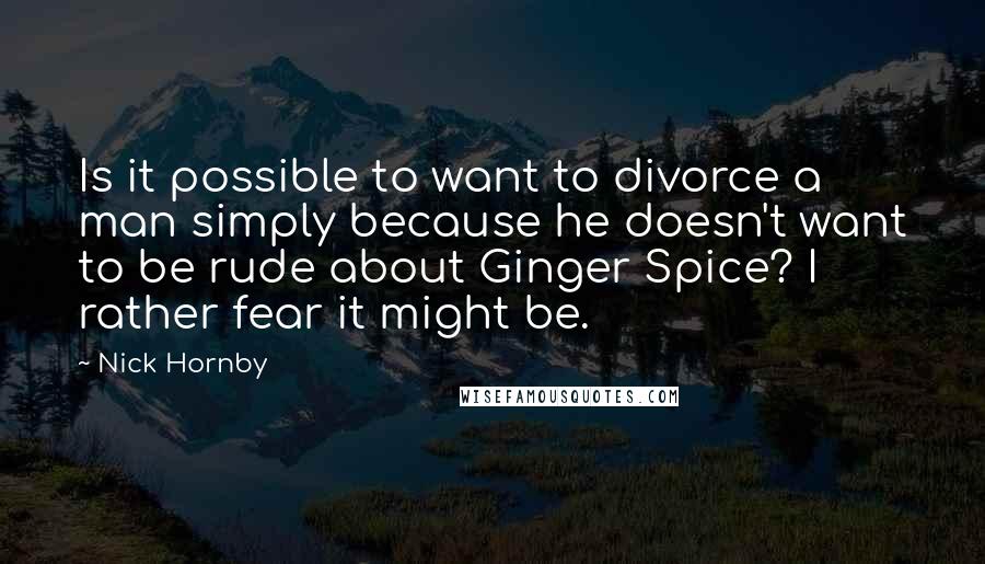 Nick Hornby Quotes: Is it possible to want to divorce a man simply because he doesn't want to be rude about Ginger Spice? I rather fear it might be.