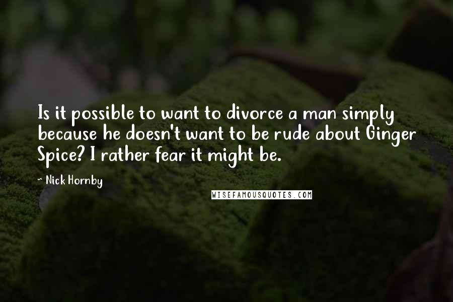 Nick Hornby Quotes: Is it possible to want to divorce a man simply because he doesn't want to be rude about Ginger Spice? I rather fear it might be.