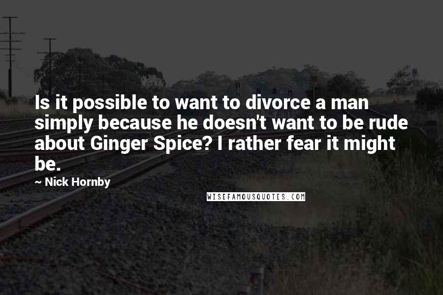 Nick Hornby Quotes: Is it possible to want to divorce a man simply because he doesn't want to be rude about Ginger Spice? I rather fear it might be.