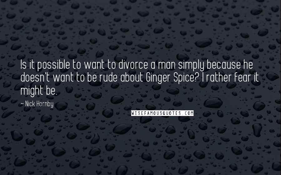 Nick Hornby Quotes: Is it possible to want to divorce a man simply because he doesn't want to be rude about Ginger Spice? I rather fear it might be.