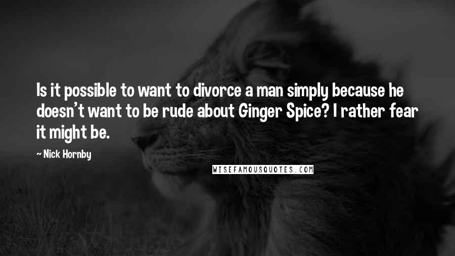 Nick Hornby Quotes: Is it possible to want to divorce a man simply because he doesn't want to be rude about Ginger Spice? I rather fear it might be.