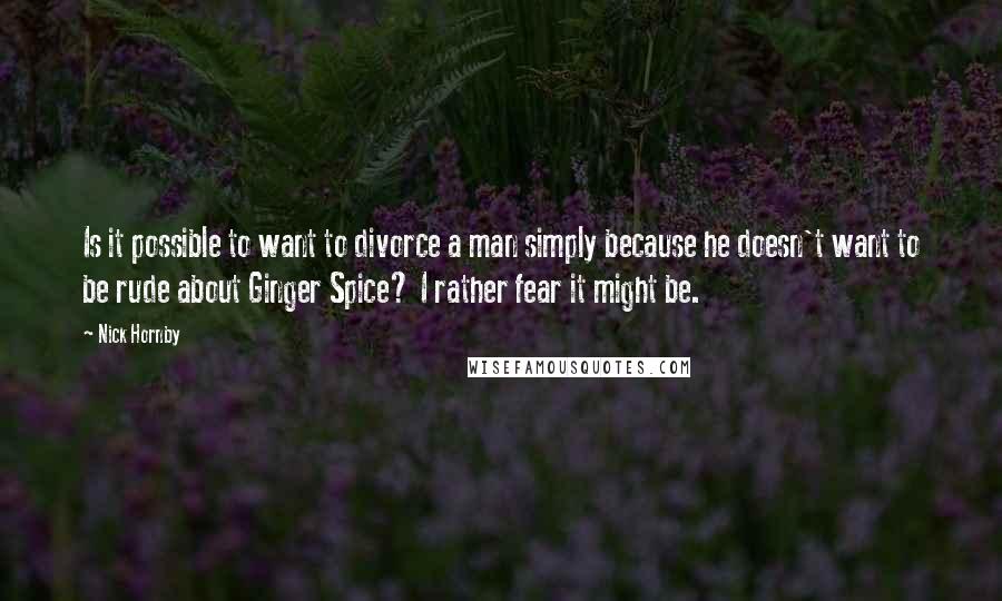 Nick Hornby Quotes: Is it possible to want to divorce a man simply because he doesn't want to be rude about Ginger Spice? I rather fear it might be.