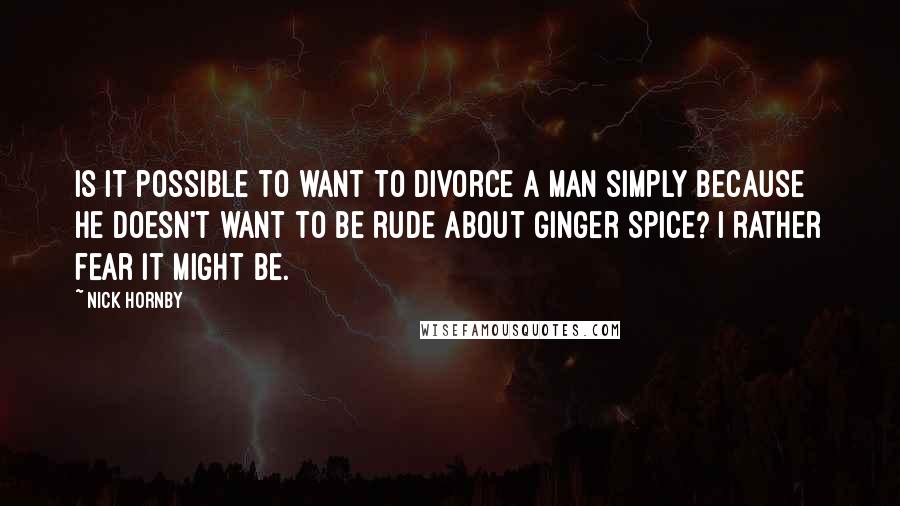 Nick Hornby Quotes: Is it possible to want to divorce a man simply because he doesn't want to be rude about Ginger Spice? I rather fear it might be.