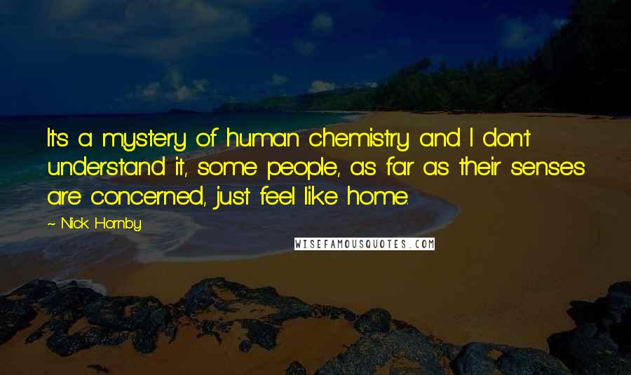 Nick Hornby Quotes: It's a mystery of human chemistry and I don't understand it, some people, as far as their senses are concerned, just feel like home.