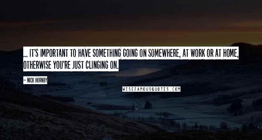 Nick Hornby Quotes: ... it's important to have something going on somewhere, at work or at home, otherwise you're just clinging on.