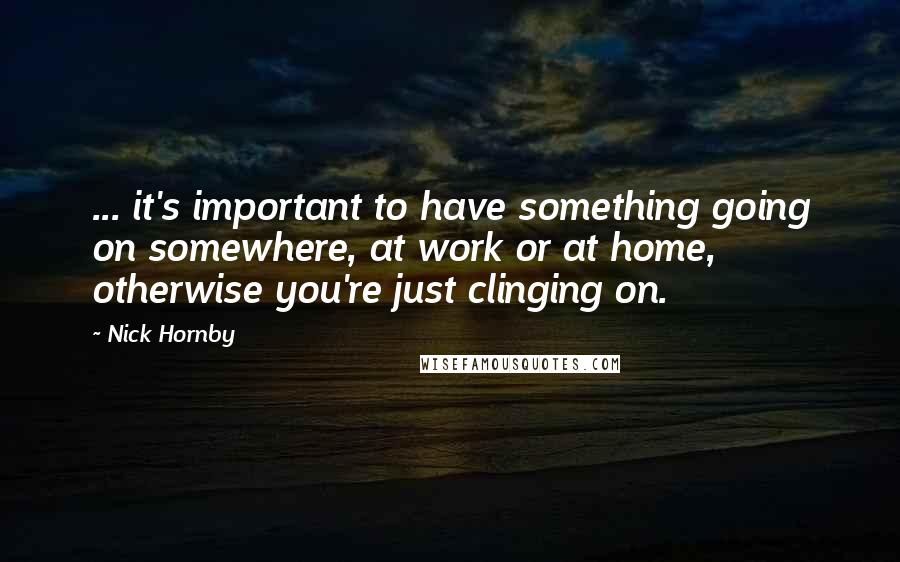 Nick Hornby Quotes: ... it's important to have something going on somewhere, at work or at home, otherwise you're just clinging on.