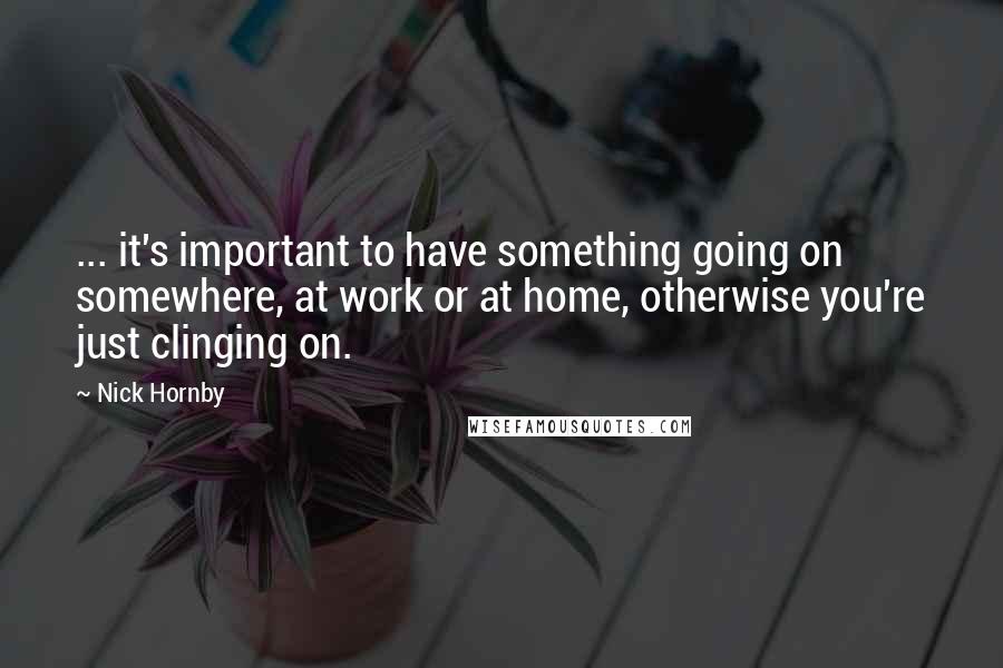 Nick Hornby Quotes: ... it's important to have something going on somewhere, at work or at home, otherwise you're just clinging on.