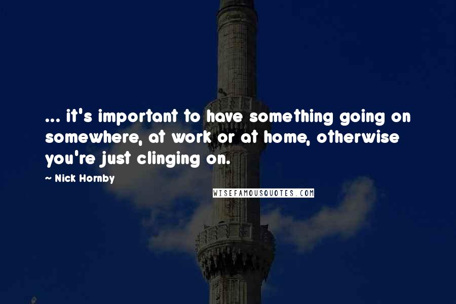 Nick Hornby Quotes: ... it's important to have something going on somewhere, at work or at home, otherwise you're just clinging on.