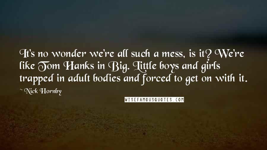 Nick Hornby Quotes: It's no wonder we're all such a mess, is it? We're like Tom Hanks in Big. Little boys and girls trapped in adult bodies and forced to get on with it.