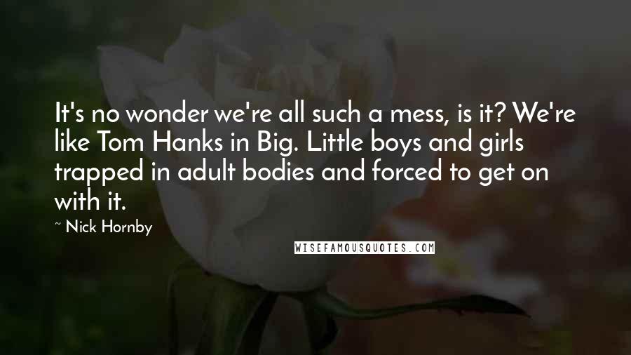 Nick Hornby Quotes: It's no wonder we're all such a mess, is it? We're like Tom Hanks in Big. Little boys and girls trapped in adult bodies and forced to get on with it.
