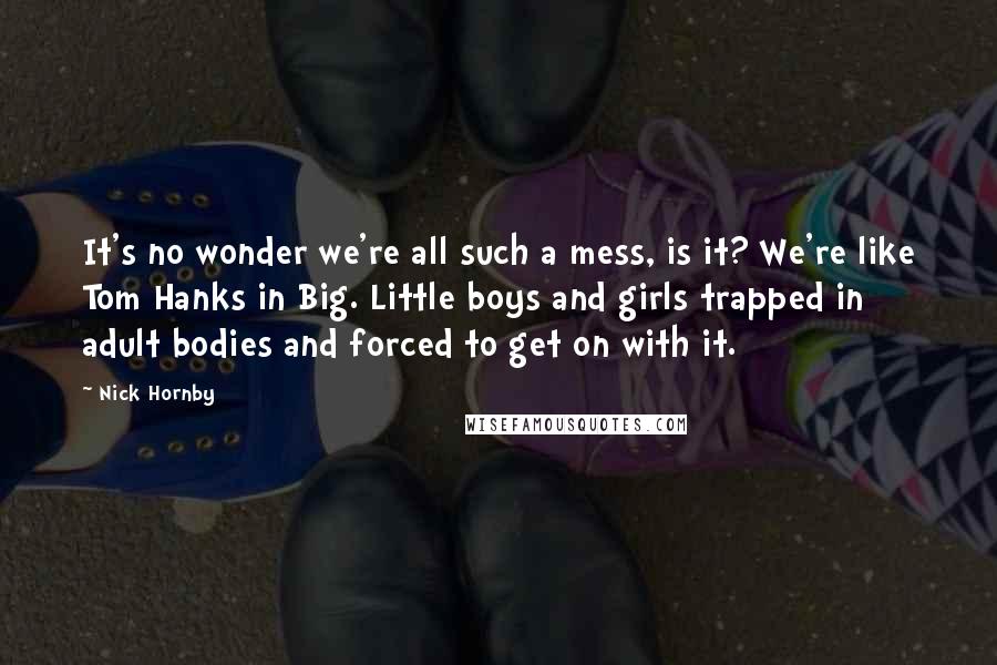 Nick Hornby Quotes: It's no wonder we're all such a mess, is it? We're like Tom Hanks in Big. Little boys and girls trapped in adult bodies and forced to get on with it.