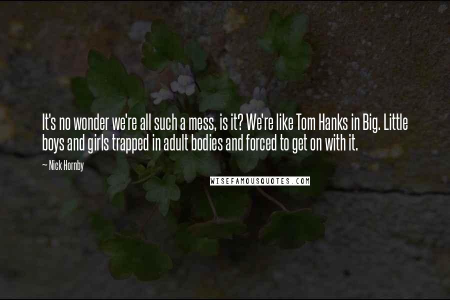 Nick Hornby Quotes: It's no wonder we're all such a mess, is it? We're like Tom Hanks in Big. Little boys and girls trapped in adult bodies and forced to get on with it.
