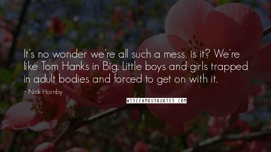 Nick Hornby Quotes: It's no wonder we're all such a mess, is it? We're like Tom Hanks in Big. Little boys and girls trapped in adult bodies and forced to get on with it.